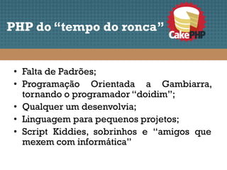 PHP do “tempo do ronca”


 • Falta de Padrões;
 • Programação Orientada a Gambiarra,
   tornando o programador “doidim”;
 • Qualquer um desenvolvia;
 • Linguagem para pequenos projetos;
 • Script Kiddies, sobrinhos e “amigos que
   mexem com informática”
 