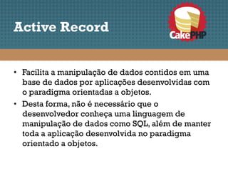 Active Record


• Facilita a manipulação de dados contidos em uma
  base de dados por aplicações desenvolvidas com
  o paradigma orientadas a objetos.
• Desta forma, não é necessário que o
  desenvolvedor conheça uma linguagem de
  manipulação de dados como SQL, além de manter
  toda a aplicação desenvolvida no paradigma
  orientado a objetos.
 