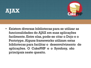 AJAX


• Existem diversas bibliotecas para se utilizar as
  funcionalidades do AJAX em suas aplicações
  facilmente. Entre elas, pode-se citar o Dojo e o
  Prototype. Alguns frameworks utilizam estas
  bibliotecas para facilitar o desenvolvimento de
  aplicações. O CakePHP e o Symfony, são
  principais neste quesito.
 
