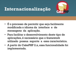 Internacionalização


• É o processo de permitir que seja facilmente
  modificada o idioma da interface e de
  mensagens da aplicação.
• Para facilitar o desenvolvimento deste tipo de
  aplicações, é necessário que o framework
  utilizado possua suporte a essa característica.
• A partir do CakePHP 2.x, essa funcionalidade foi
  implementada.
 