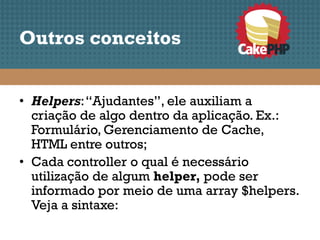 Outros conceitos


• Helpers: “Ajudantes”, ele auxiliam a
  criação de algo dentro da aplicação. Ex.:
  Formulário, Gerenciamento de Cache,
  HTML entre outros;
• Cada controller o qual é necessário
  utilização de algum helper, pode ser
  informado por meio de uma array $helpers.
  Veja a sintaxe:
 