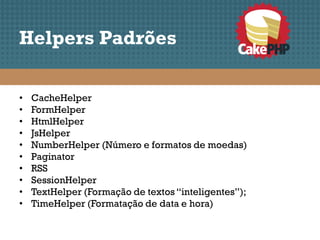 Helpers Padrões

•   CacheHelper
•   FormHelper
•   HtmlHelper
•   JsHelper
•   NumberHelper (Número e formatos de moedas)
•   Paginator
•   RSS
•   SessionHelper
•   TextHelper (Formação de textos “inteligentes”);
•   TimeHelper (Formatação de data e hora)
 