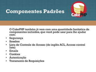 Componentes Padrões


    O CakePHP também já vem com uma quantidade fantástica de
    componentes incluídos, que você pode usar para lhe ajudar
    com:
•   Segurança
•   Sessões
•   Lista de Controle de Acesso (do inglês ACL, Access control
    lists)
•   Emails
•   Cookies
•   Autenticação
•   Tratamento de Requisições
 