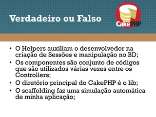Verdadeiro ou Falso


• O Helpers auxiliam o desenvolvedor na
  criação de Sessões e manipulação no BD;
• Os componentes são conjunto de códigos
  que são utilizados várias vezes entre os
  Controllers;
• O diretório principal do CakePHP é o lib;
• O scaffolding faz uma simulação automática
  de minha aplicação;
 