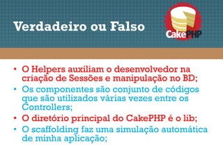 Verdadeiro ou Falso


• O Helpers auxiliam o desenvolvedor na
  criação de Sessões e manipulação no BD;
• Os componentes são conjunto de códigos
  que são utilizados várias vezes entre os
  Controllers;
• O diretório principal do CakePHP é o lib;
• O scaffolding faz uma simulação automática
  de minha aplicação;
 