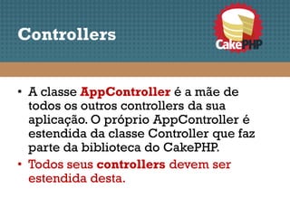 Controllers


• A classe AppController é a mãe de
  todos os outros controllers da sua
  aplicação. O próprio AppController é
  estendida da classe Controller que faz
  parte da biblioteca do CakePHP.
• Todos seus controllers devem ser
  estendida desta.
 