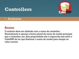 Controllers
• Atributos:

$name
O atributo deve ser definido com o nome do controller.
Normalmente é apenas a forma plural do nome do model principal
que o controller usa. Esta propriedade não é requerida mas salva o
CakePHP de ter que flexionar o nome do model para chegar no
valor correto.
 