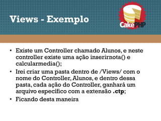 Views - Exemplo


• Existe um Controller chamado Alunos, e neste
  controller existe uma ação inserirnota() e
  calcularmedia();
• Irei criar uma pasta dentro de /Views/ com o
  nome do Controller, Alunos, e dentro dessa
  pasta, cada ação do Controller, ganhará um
  arquivo específico com a extensão .ctp;
• Ficando desta maneira
 