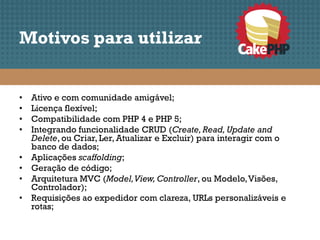 Motivos para utilizar


•   Ativo e com comunidade amigável;
•   Licença flexível;
•   Compatibilidade com PHP 4 e PHP 5;
•   Integrando funcionalidade CRUD (Create, Read, Update and
    Delete, ou Criar, Ler, Atualizar e Excluir) para interagir com o
    banco de dados;
•   Aplicações scaffolding;
•   Geração de código;
•   Arquitetura MVC (Model, View, Controller, ou Modelo, Visões,
    Controlador);
•   Requisições ao expedidor com clareza, URLs personalizáveis e
    rotas;
 