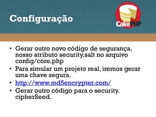 Configuração


• Gerar outro novo código de segurança,
  nosso atributo security.salt no arquivo
  config/core.php
• Para simular um projeto real, iremos gerar
  uma chave segura.
• http://www.md5encrypter.com/
• Gerar outro código para o security.
  cipherSeed.
 
