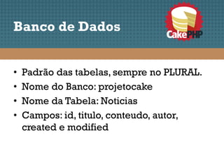 Banco de Dados


•   Padrão das tabelas, sempre no PLURAL.
•   Nome do Banco: projetocake
•   Nome da Tabela: Noticias
•   Campos: id, titulo, conteudo, autor,
    created e modified
 