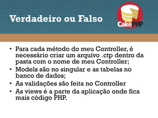 Verdadeiro ou Falso


• Para cada método do meu Controller, é
  necessário criar um arquivo .ctp dentro da
  pasta com o nome de meu Controller;
• Models são no singular e as tabelas no
  banco de dados;
• As validações são feita no Controller
• As views é a parte da aplicação onde fica
  mais código PHP.
 