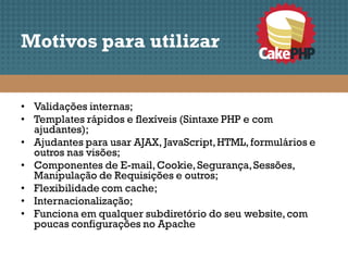 Motivos para utilizar


• Validações internas;
• Templates rápidos e flexíveis (Sintaxe PHP e com
  ajudantes);
• Ajudantes para usar AJAX, JavaScript, HTML, formulários e
  outros nas visões;
• Componentes de E-mail, Cookie, Segurança, Sessões,
  Manipulação de Requisições e outros;
• Flexibilidade com cache;
• Internacionalização;
• Funciona em qualquer subdiretório do seu website, com
  poucas configurações no Apache
 