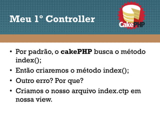 Meu 1º Controller


• Por padrão, o cakePHP busca o método
  index();
• Então criaremos o método index();
• Outro erro? Por que?
• Criamos o nosso arquivo index.ctp em
  nossa view.
 