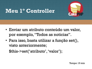 Meu 1º Controller


• Enviar um atributo conteúdo um valor,
  por exemplo, “Todos as noticias”.
• Para isso, basta utilizar a função set(),
  visto anteriormente;
  $this->set(‘atributo’, ‘valor’);

                                    Tempo: 15 min
 