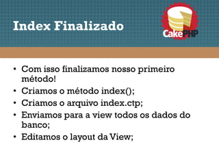Index Finalizado


• Com isso finalizamos nosso primeiro
  método!
• Criamos o método index();
• Criamos o arquivo index.ctp;
• Enviamos para a view todos os dados do
  banco;
• Editamos o layout da View;
 