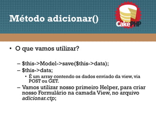 Método adicionar()


• O que vamos utilizar?

  – $this->Model->save($this->data);
  – $this->data;
     • É um array contendo os dados enviado da view, via
       POST ou GET.
  – Vamos utilizar nosso primeiro Helper, para criar
    nosso Formulário na camada View, no arquivo
    adicionar.ctp;
 