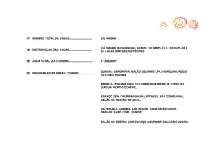17 - NÚMERO TOTAL DE VAGAS..............................    399 VAGAS


                                                            234 VAGAS NO SUBSOLO, SENDO 131 SIMPLES E 103 DUPLAS e
18 - DISTRIBUIÇÃO DAS VAGAS..............................
                                                            62 VAGAS SIMPLES NO TÉRREO


19 - ÁREA TOTAL DO TERRENO...............................   11.858,00m²


                                                            QUADRA ESPORTIVA, SALÃO GOURMET, PLAYGROUND, FOGO
20 - PROGRAMA DAS ÁREAS COMUNS....................
                                                            DE CHÃO, PISCINA


                                                            INFANTIL, PISCINA ADULTO COM BORDA INFINITA, ESPELHO
                                                            D'ÁGUA, PORT-COCHÈRE,


                                                            ESPAÇO ZEN, CHURRASQUEIRA, FITNESS, SPA COM SAUNA,
                                                            SALÃO DE FESTAS INFANTIL,


                                                            KID's PLACE, CINEMA, LAN HOUSE, SALA DE ESTUDOS,
                                                            GARAGE BAND COM LOUNGE,


                                                            SALÃO DE FESTAS COM ESPAÇO GOURMET, SALÃO DE JOGOS.
 