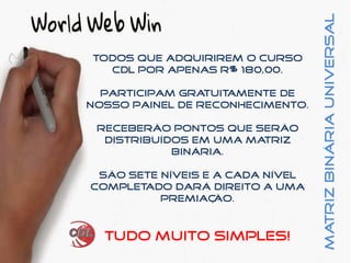 MatrizBináriaUniversal
Todos que adquirirem o curso
CDL por apenas R$ 180,00.
participam gratuitamente de
nosso painel de reconhecimento.
receberão pontos que serão
distribuídos em uma matriz
binária.
são sete níveis e a cada nível
completado dará direito a uma
premiação.
Tudo muito simples!
 