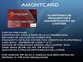 AMONTCARD
PLATAFORMA DE
PAGAMENTOS E
ADMINISTRADORA DE
CARTÕES
Cartão pré-pago.
Comprar em toda a rede de loja credenciada.
Recarga de celular em nosso site.
Pagamento de suas contas com credito na plataforma.
Cash back – dinheiro de volta (1% a 11%).
Ganhos de fidelização mensal pela matriz 3x10,
Onde varia de R$ 1,00 até R$ 19.277,00.
Ganhos EM COTAS DE PARTICIPAÇÃO DE LUCROS.
Por apenas R$ 30,00 a adesão QUE SERÁ RETIDA NO
SISTEMA e + R$ 10,00 Mensalidade.
 