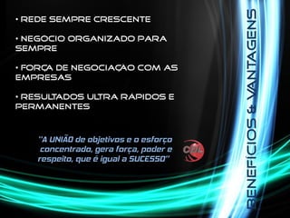 Benefícios&Vantagens
• Rede sempre crescente
• Negócio organizado para
sempre
• Força de negociação com as
empresas
• Resultados ultra rápidos e
permanentes
 