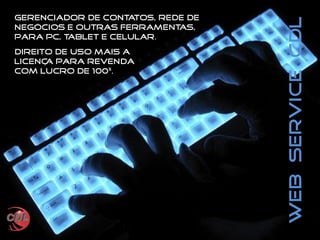 WebServiceCDL
Gerenciador de contatos, rede de
negócios e outras ferramentas,
para PC, Tablet e Celular.
Direito de uso mais a
licença para revenda
com lucro de 100%.
 