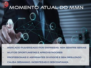 • Mercado pulverizado por empresas, nem sempre sérias
• Muitos oportunistas e aproveitadores
• Profissionais e aspirantes divididos e sem resultado
• Causa desanimo, incertezas e desconfiança
Momento Atual do MMN
 