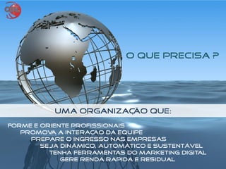 Uma Organização Que:
Forme e oriente profissionais
Promova a interação da equipe
Prepare o ingresso nas empresas
Seja dinâmico, automático e sustentável
Tenha ferramentas do marketing digital
Gere Renda Rápida e Residual
O QUE PRECISA ?
 