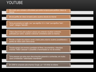 YOUTUBE
Site criado para colmatar a dificuldade que existia na época para partilhar vídeos na
internet.
Site de partilha de vídeos enviados pelos usuários através da internet
Termo proveniente do Inglês “you” que significa “tu” e “tube” que significa “tubo”,
“canal”,- designa “televisão”.
Vídeos disponíveis para qualquer pessoa que pretenda visualizar conteúdos
publicados por outros usuários e adicionar comentários sobre os mesmos
Permite a criação dos próprios canais criados pelos próprios usuários possibilitando a
partilha de vídeos sobre vários temas
Youtube agrega uma enorme quantidade de filmes, documentários, videoclipes
musicais, vídeos “pessoais” e possibilita a transmissões ao vivo de eventos.
Torna pessoas que antes eram desconhecidas passando a conhecidas, em muitos
casos consideradas “celebridades instantâneas”.
Em 2006 foi comprado pela empresa Google, por 1.65 bilhão de dólares
 