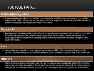 YOUTUBE PARA...
Apresentações executivas
• Muitas empresas desenvolvem vídeos institucionais para contar a história da empresa, seus serviços, valores,
clientes, cases. Estes vídeos podem ser colocados no YouTube, ampliando a visibilidade do material. Estando lá,
poderão ser acessados de qualquer equipamento com internet.
Capacitação
• As vídeo-aulas e tutoriais em vídeo já são utilizadas amplamente por empresas de todos os portes com o objetivo
de qualificar seus profissionais, usuários, clientes, entre outros. Produzir estes vídeos e disponibilizar para
visualização no YouTube pode ser uma estratégia de disseminar conhecimento, demonstrar vantagens, como
utilizar, entre outros
Ajuda
• Vídeos podem ser produzidos com o objetivo de atender algumas FAQs (Frequently Asked Questions). Um
helpdesk de uma empresa pode passar toda a orientação a partir de vídeos explicativos e de fácil compreensão.
Marketing
• A partir do conceito de que uma imagem vale mais que mil palavras, as empresas estão apostando no YouTube
para ampliar suas ações de marketing. Demonstração de produtos, comerciais de televisão ou rádio e mesmo a
publicação de videos institucionais das empresas, como citado anteriormente, são algumas das possibilidades.
 
