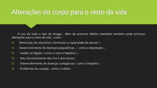 Alterações do corpo para o resto da vida
O uso de todo o tipo de drogas , alem de provocar efeitos imediatos também pode provocar
alterações para o resto da vida , como :
 Destruição de neurónios ( diminuem a capacidade de pensar ) ;
 Desenvolvimento de doenças psiquiátricas , ( como a depressão ) ;
 Lesões no fígado ( como o cancro hepático ) ;
 Mau funcionamento dos rins e dos nervos ;
 Desenvolvimento de doenças contagiosas ( como a hepatite ) ;
 Problemas do coração , como o infarto .
 