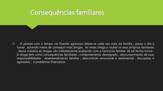 Consequências familiares
 A pessoa com o tempo vai ficando agressivo afasta-se cada vez mais da família , passa o dia a
fumar , achando meios de conseguir mais drogas . As vezes chega a roubar os seus próprios familiares
, dessa maneira as drogas vão indiretamente acabando com a harmonia familiar de tal forma forma .
A droga tem como consequências familiares : comportamento desregrado , descumprimento de suas
responsabilidades , desentendimento familiar , descontrolo emocional e sentimental , discussões e
agressões , e problemas financeiros .
 