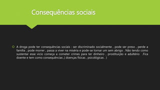 Consequências sociais
 A droga pode ter consequências sociais : ser discriminado socialmente , pode ser preso , perde a
família , pode morrer , passa a viver na miséria e pode-se tornar um sem abrigo . Não tendo como
sustentar esse vicio começa a cometer crimes para ter dinheiro , prostituição e adultério .Fica
doente e tem como consequências ,( doenças físicas , psicológicas . )
 