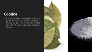 Cocaína
• A cocaína é um pó branco feito das folhas da
planta da coca , que cresce sobretudo na
América do Sul . É normalmente “snifada”
pelo nariz . A cocaína e por vezes injetada ou
ingerida .
 