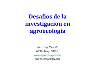 Desafios de la
investigacion en
agroecologia
Clara Ines Nicholls
UC Berkeley- SOCLA
www.agroeco.org/socla
nicholls@berkeley.edu

 