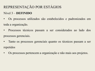 Nível 3 – DEFINIDO
• Os processos utilizados são estabelecidos e padronizados em
toda a organização.
• Processos técnicos passam a ser considerados ao lado dos
processos gerenciais.
• Tanto os processos gerenciais quanto os técnicos passam a ser
repetidos
• Os processos pertencem a organização e não mais aos projetos.
REPRESENTAÇÃO POR ESTÁGIOS
 