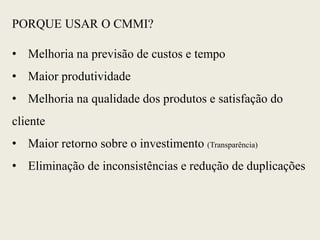 PORQUE USAR O CMMI?
• Melhoria na previsão de custos e tempo
• Maior produtividade
• Melhoria na qualidade dos produtos e satisfação do
cliente
• Maior retorno sobre o investimento (Transparência)
• Eliminação de inconsistências e redução de duplicações
 