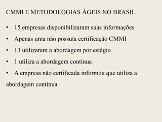 CMMI E METODOLOGIAS ÁGEIS NO BRASIL
• 15 empresas disponibilizaram suas informações
• Apenas uma não possuía certificação CMMI
• 13 utilizaram a abordagem por estágio
• 1 utiliza a abordagem contínua
• A empresa não certificada informou que utiliza a
abordagem contínua
 