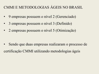 CMMI E METODOLOGIAS ÁGEIS NO BRASIL
• 9 empresas possuem o nível 2 (Gerenciado)
• 3 empresas possuem o nível 3 (Definido)
• 2 empresas possuem o nível 5 (Otimização)
• Sendo que duas empresas realizaram o processo de
certificação CMMI utilizando metodologias ágeis
 