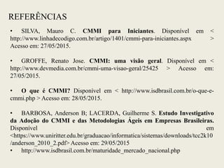 REFERÊNCIAS
• SILVA, Mauro C. CMMI para Iniciantes. Disponível em <
http://www.linhadecodigo.com.br/artigo/1401/cmmi-para-iniciantes.aspx >
Acesso em: 27/05/2015.
• GROFFE, Renato Jose. CMMI: uma visão geral. Disponível em <
http://www.devmedia.com.br/cmmi-uma-visao-geral/25425 > Acesso em:
27/05/2015.
• O que é CMMI? Disponível em < http://www.isdbrasil.com.br/o-que-e-
cmmi.php > Acesso em: 28/05/2015.
• BARBOSA, Anderson B; LACERDA, Guilherme S. Estudo Investigativo
da Adoção do CMMI e das Metodologias Ágeis em Empresas Brasileiras.
Disponível em
<https://www.uniritter.edu.br/graduacao/informatica/sistemas/downloads/tcc2k10
/anderson_2010_2.pdf> Acesso em: 29/05/2015
• http://www.isdbrasil.com.br/maturidade_mercado_nacional.php
 