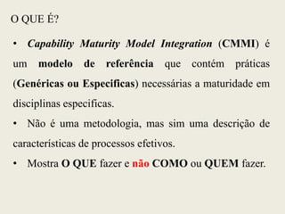 O QUE É?
• Capability Maturity Model Integration (CMMI) é
um modelo de referência que contém práticas
(Genéricas ou Especificas) necessárias a maturidade em
disciplinas especificas.
• Não é uma metodologia, mas sim uma descrição de
características de processos efetivos.
• Mostra O QUE fazer e não COMO ou QUEM fazer.
 