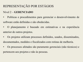 Nível 2 – GERENCIADO
• Políticas e procedimentos para gerenciar o desenvolvimento de
software estão definidas e são obedecidas.
• O planejamento é baseado em estimativas e na experiência
anterior de outros projetos.
• Os projetos utilizam processos definidos, usados, disseminados,
documentados, medidos e fiscalizados com rotinas de melhoria.
• Os processos afetados são puramente gerenciais (não técnicos) e
pertencem aos projetos e não às pessoas.
REPRESENTAÇÃO POR ESTÁGIOS
 