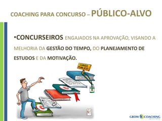 COACHING PARA CONCURSO – PÚBLICO-ALVO
•CONCURSEIROS ENGAJADOS NA APROVAÇÃO, VISANDO A
MELHORIA DA GESTÃO DO TEMPO, DO PLANEJAMENTO DE
ESTUDOS E DA MOTIVAÇÃO.
 