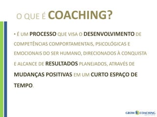 O QUE É COACHING?
• É UM PROCESSO QUE VISA O DESENVOLVIMENTO DE
COMPETÊNCIAS COMPORTAMENTAIS, PSICOLÓGICAS E
EMOCIONAIS DO SER HUMANO, DIRECIONADOS À CONQUISTA
E ALCANCE DE RESULTADOS PLANEJADOS, ATRAVÉS DE
MUDANÇAS POSITIVAS EM UM CURTO ESPAÇO DE
TEMPO.
 