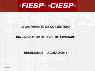 LEVANTAMENTO DE CONJUNTURA


             INA - INDICADOR DE NÍVEL DE ATIVIDADE




                 RESULTADOS – AGOSTO/2012



                                                     1
27/09/2012
                                                         1
 