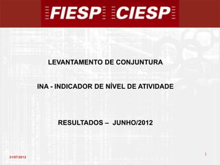 LEVANTAMENTO DE CONJUNTURA


             INA - INDICADOR DE NÍVEL DE ATIVIDADE




                  RESULTADOS – JUNHO/2012



                                                     1
31/07/2012
                                                         1
 