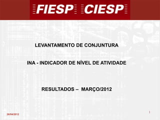 LEVANTAMENTO DE CONJUNTURA


             INA - INDICADOR DE NÍVEL DE ATIVIDADE




                  RESULTADOS – MARÇO/2012



                                                     1
26/04/2012
                                                         1
 