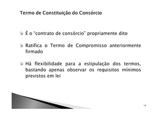 É o “contrato de consórcio” propriamente dito

Ratifica o Termo de Compromisso anteriormente
firmado

Há flexibilidade para a estipulação dos termos,
bastando apenas observar os requisitos mínimos
previstos em lei




                                                  10
 