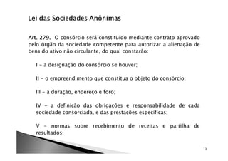 Art. 279.
Art. 279. O consórcio será constituído mediante contrato aprovado
pelo órgão da sociedade competente para autorizar a alienação de
bens do ativo não circulante, do qual constarão:

  I - a designação do consórcio se houver;

  II - o empreendimento que constitua o objeto do consórcio;

  III - a duração, endereço e foro;

  IV - a definição das obrigações e responsabilidade de cada
  sociedade consorciada, e das prestações específicas;

  V - normas sobre recebimento de receitas e partilha de
  resultados;


                                                                    13
 