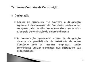 Designação

 Apesar de facultativa (“se houver”), a designação
 equivale à denominação do Consórcio, podendo ser
 composta pela reunião dos nomes das consorciadas
 e/ou pela denominação do empreendimento

 A preocupação operacional acerca da designação
 decorre da possibilidade da existência de outro
 Consórcio com as mesmas empresas, sendo
 conveniente utilizar elementos que destaquem sua
 especificidade


                                                     15
 